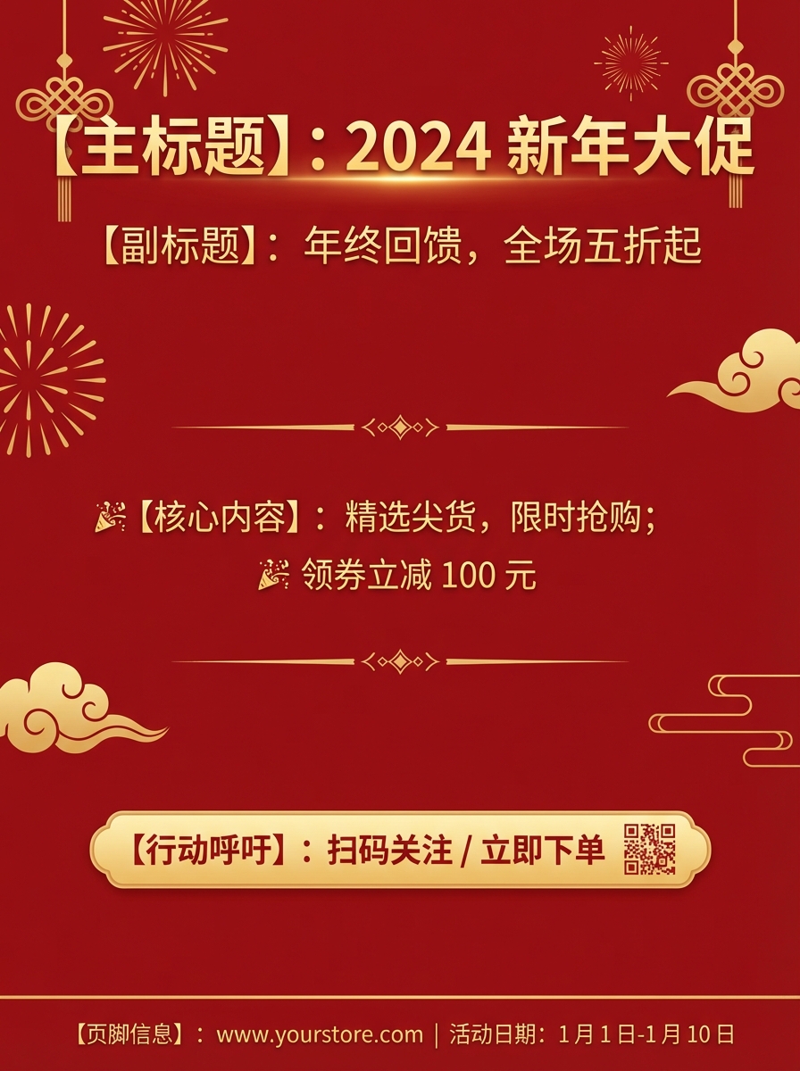 Festive & Vibrant poster: 【主标题】：2024 新年大促
【副标题】：年终回馈，全场五折起
【核心内容】：精选尖货，限时抢购；领券立减 100 元
【行动呼吁】：扫码关注 / 立即下单
【页脚信息】：www.yourstore.com | 活动日期：1月1日-1月10日
【视觉风格】：节日庆典，红金配色，高端大气. AI generated graphic with professional layout and typography.